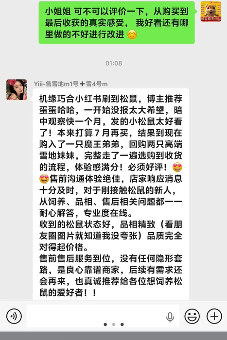 收获北京小姐姐的超高评价➕1,小姐姐在小红书刷到松鼠,博主推荐易客萌宠家,小姐姐前后复购魔王弟弟一只,两只高端雪地妹妹,从选购到收货,再到后期服务售后教学,小姐姐体验感满分,直接给好评,从饲养、品相、售后相关问题,我们家一一耐心解答,全程专业度在线,24小时服务,都是最好品相幼崽,从售前售后,小姐姐都非常满意,夸我们家是良心靠谱商家,也真诚帮我们推荐各位想阳松鼠的爱好者,再次非常感谢对易客萌宠团队高品质幼崽及专业服务的认可。-易客萌宠官方网站